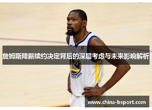 詹姆斯降薪续约决定背后的深层考虑与未来影响解析