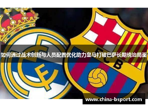 如何通过战术创新与人员配置优化助力皇马打破巴萨长期统治局面