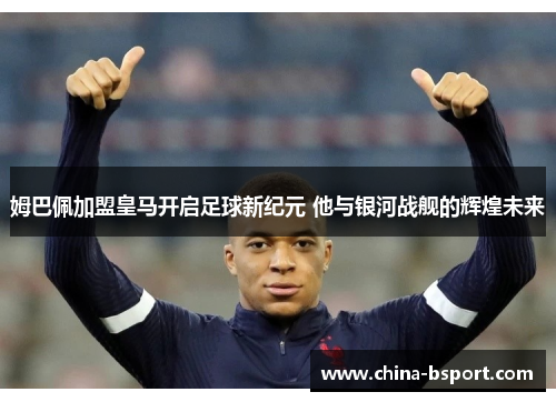 姆巴佩加盟皇马开启足球新纪元 他与银河战舰的辉煌未来